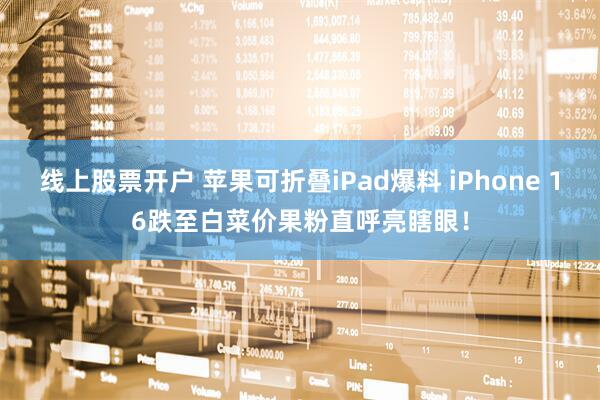 线上股票开户 苹果可折叠iPad爆料 iPhone 16跌至白菜价果粉直呼亮瞎眼！