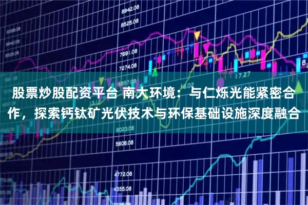 股票炒股配资平台 南大环境：与仁烁光能紧密合作，探索钙钛矿光伏技术与环保基础设施深度融合