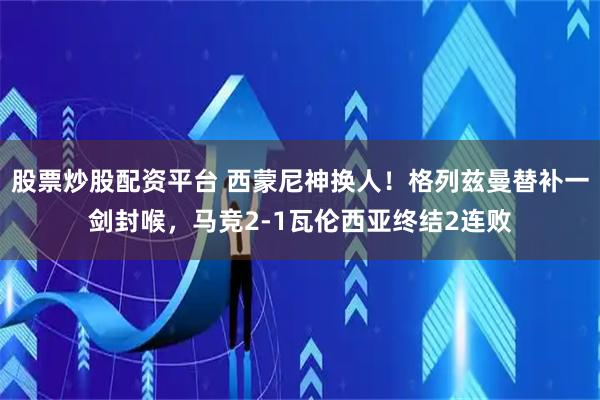 股票炒股配资平台 西蒙尼神换人！格列兹曼替补一剑封喉，马竞2-1瓦伦西亚终结2连败