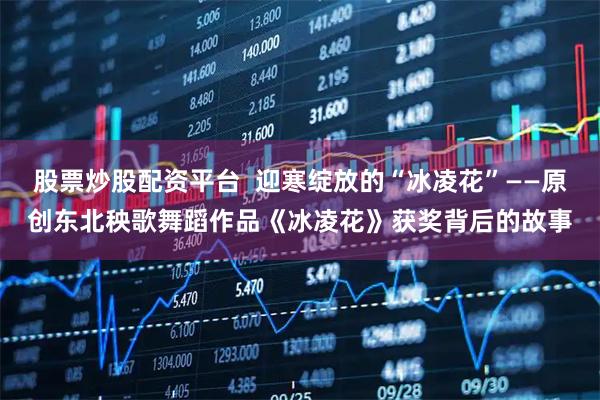 股票炒股配资平台  迎寒绽放的“冰凌花”——原创东北秧歌舞蹈作品《冰凌花》获奖背后的故事