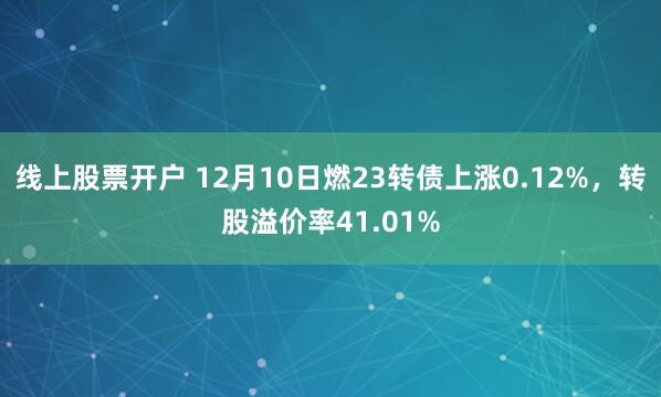 线上股票开户 12月10日燃23转债上涨0.12%，转股溢价率41.01%