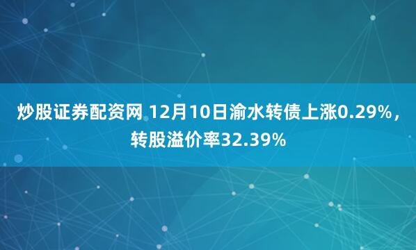 炒股证券配资网 12月10日渝水转债上涨0.29%，转股溢价率32.39%