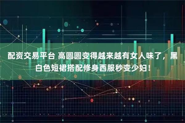 配资交易平台 高圆圆变得越来越有女人味了，黑白色短裙搭配修身西服秒变少妇！
