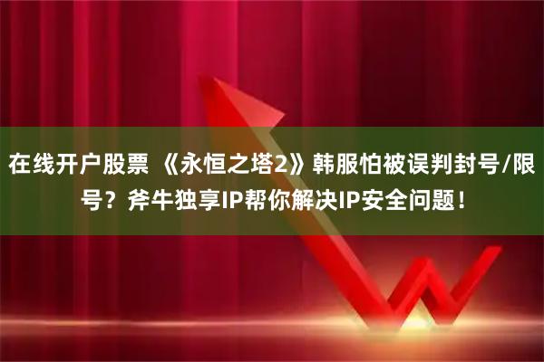 在线开户股票 《永恒之塔2》韩服怕被误判封号/限号？斧牛独享IP帮你解决IP安全问题！