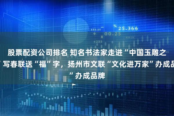 股票配资公司排名 知名书法家走进“中国玉雕之乡”写春联送“福”字，扬州市文联“文化进万家”办成品牌