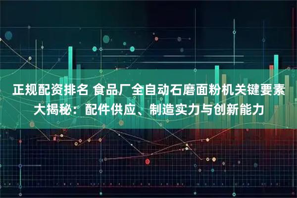 正规配资排名 食品厂全自动石磨面粉机关键要素大揭秘：配件供应、制造实力与创新能力