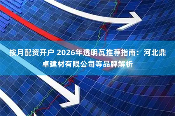 按月配资开户 2026年透明瓦推荐指南：河北鼎卓建材有限公司等品牌解析