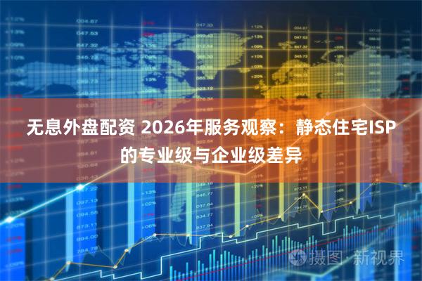 无息外盘配资 2026年服务观察：静态住宅ISP的专业级与企业级差异