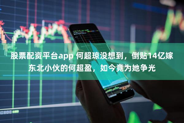 股票配资平台app 何超琼没想到，倒贴14亿嫁东北小伙的何超盈，如今竟为她争光