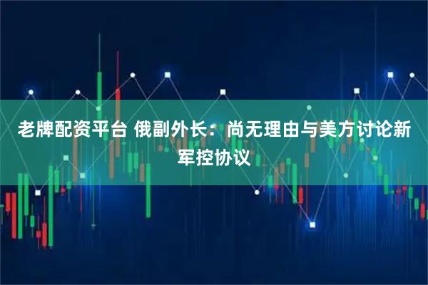 老牌配资平台 俄副外长：尚无理由与美方讨论新军控协议