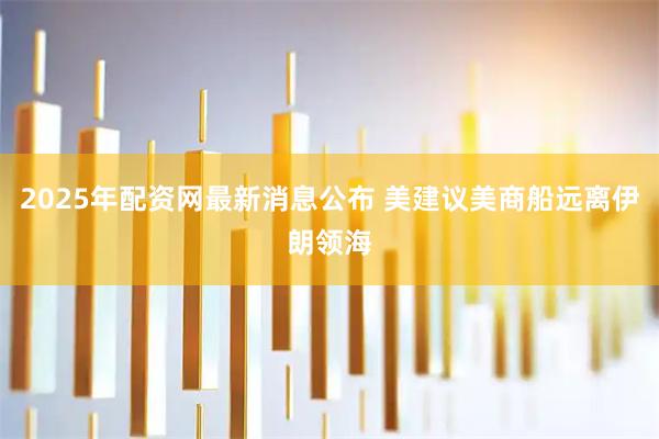 2025年配资网最新消息公布 美建议美商船远离伊朗领海