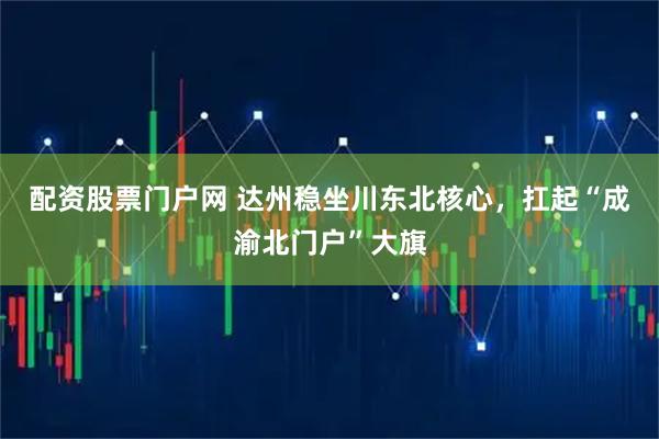 配资股票门户网 达州稳坐川东北核心，扛起“成渝北门户”大旗
