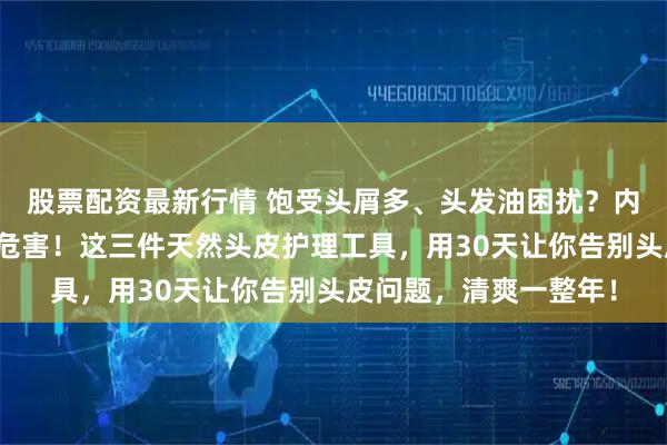 股票配资最新行情 饱受头屑多、头发油困扰？内行都知道塑料梳暗藏危害！这三件天然头皮护理工具，用30天让你告别头皮问题，清爽一整年！