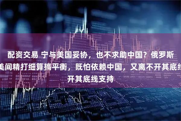 配资交易 宁与美国妥协，也不求助中国？俄罗斯在中美间精打细算搞平衡，既怕依赖中国，又离不开其底线支持