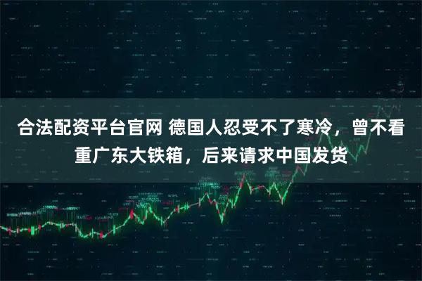 合法配资平台官网 德国人忍受不了寒冷，曾不看重广东大铁箱，后来请求中国发货