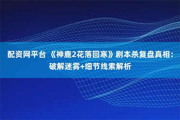 配资网平台 《神鹿2花落回寒》剧本杀复盘真相：破解迷雾+细节线索解析