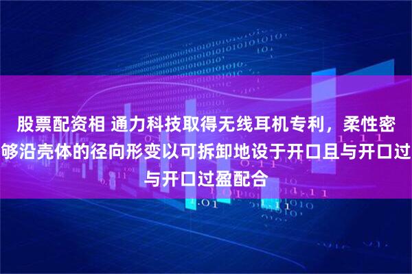 股票配资相 通力科技取得无线耳机专利，柔性密封体能够沿壳体的径向形变以可拆卸地设于开口且与开口过盈配合