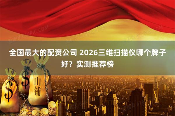 全国最大的配资公司 2026三维扫描仪哪个牌子好？实测推荐榜