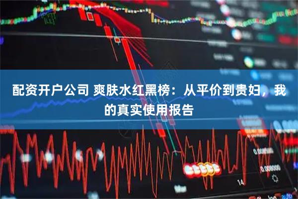 配资开户公司 爽肤水红黑榜：从平价到贵妇，我的真实使用报告