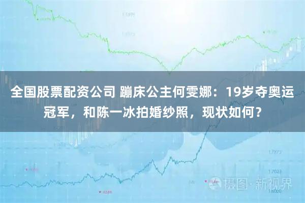 全国股票配资公司 蹦床公主何雯娜：19岁夺奥运冠军，和陈一冰拍婚纱照，现状如何？