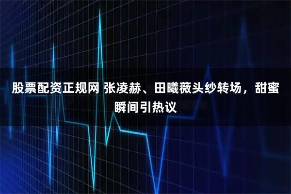 股票配资正规网 张凌赫、田曦薇头纱转场，甜蜜瞬间引热议